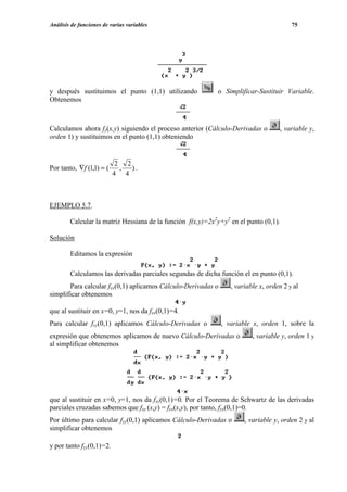 Análisis de funciones de varias variables                                               75




y después sustituimos el punto (1,1) utilizando             o Simplificar-Sustituir Variable.
Obtenemos



Calculamos ahora fy(x,y) siguiendo el proceso anterior (Cálculo-Derivadas o        , variable y,
orden 1) y sustituimos en el punto (1,1) obteniendo


                           2 2
Por tanto, ∇f (1,1) = (     ,  ).
                          4 4



EJEMPLO 5.7.

        Calcular la matriz Hessiana de la función f(x,y)=2x2y+y2 en el punto (0,1).

Solución

        Editamos la expresión

        Calculamos las derivadas parciales segundas de dicha función el en punto (0,1).
       Para calcular fxx(0,1) aplicamos Cálculo-Derivadas o      , variable x, orden 2 y al
simplificar obtenemos

que al sustituir en x=0, y=1, nos da fxx(0,1)=4.
Para calcular fxy(0,1) aplicamos Cálculo-Derivadas o          , variable x, orden 1, sobre la
expresión que obtenemos aplicamos de nuevo Cálculo-Derivadas o           , variable y, orden 1 y
al simplificar obtenemos




que al sustituir en x=0, y=1, nos da fxy(0,1)=0. Por el Teorema de Schwartz de las derivadas
parciales cruzadas sabemos que fxy (x,y) = fyx(x,y), por tanto, fyx(0,1)=0.
Por último para calcular fyy(0,1) aplicamos Cálculo-Derivadas o       , variable y, orden 2 y al
simplificar obtenemos

y por tanto fyy(0,1)=2.
 