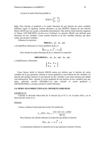 Prácticas de Matemáticas I con DERIVE-5                                              76


       Así pues la matriz Hessiana pedida es

                                                      4 0
                                          Hf (0,1) = 
                                                      0 2 .
                                                          
                                                         

Nota: Para calcular el gradiente o la matriz Hessiana de una función de varias variables
podemos seguir el siguiente camino alternativo ya que DERIVE dispone de una función
básica GRAD que nos ayuda a calcularlas directamente. Para utilizar dicha función cargamos
el fichero VECTOR.MTH (Archivo-Leer-Utilidad). La función GRAD está definida para
funciones de tres variables. Como nuestra función es de dos variables tenemos que decir
cuales son nuestras variables.
     Editamos la expresión

y al simplificar obtenemos el vector gradiente de f(x,y):


       Para calcular la matriz Hessiana de f(x,y) editamos la expresión


y simplificamos, obteniendo




    Como hemos dicho la función GRAD asume por defecto que la función de varias
variables de la que queremos calcular el vector gradiente es una función de tres variables. La
función del ejemplo anterior es una función de dos variables y por tanto tenemos que añadir
esta información. Para calcular el vector gradiente de una función de tres variables será, por
tanto, suficiente escribir GRAD(f(x,y,z)) para calcular el vector gradiente y
GRAD(GRAD(f(x,y,z))) para calcular la matriz Hessiana.

5.4. DERIVADAS DIRECCIONALES. DIFERENCIABILIDAD.

EJEMPLO 5.9.
     Calcular la derivada direccional de la función f(x,y)=3x2+y en el punto (0,0) y en la
dirección del vector (1,1).

Solución

     Vamos a obtener la derivada direccional. Por definición

                                                f (0 + h,0 + h) − f (0,0)
                              f (1,1) (0,0) = lim h→0
                                                         h (1,1)
       Para efectuar este cálculo editamos la expresión que define la función



       A continuación editamos la expresión de la que queremos calcular el límite
 