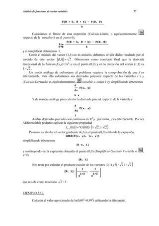 Análisis de funciones de varias variables                                                     77




       Calculamos el límite de esta expresión (Cálculo-Límite, o equivalentemente
respecto de la variable h en el punto 0),



y al simplificar obtenemos 1.
      Como el módulo del vector (1,1) no es unitario, debemos dividir dicho resultado por el
módulo de este vector (1,1) = 2 . Obtenemos como resultado final que la derivada
direccional de la función f(x,y)=3x2+y en el punto (0,0) y en la dirección del vector (1,1) es
1/ 2 .
      Un modo análogo de enfrentarse al problema requiere la comprobación de que f es
diferenciable. Para ello calculamos sus derivadas parciales respecto de las variables x e y
(Cálculo-Derivadas o, equivalentemente,        variable x, orden 1) y simplificando obtenemos




        Y de manera análoga para calcular la derivada parcial respecto de la variable y




        Ambas derivadas parciales son continuas en R2 y , por tanto, f es diferenciable. Por ser
f diferenciable podemos aplicar la siguiente propiedad
                                                      (            )
                                   f (1,1) (0 ,0 ) = ∇f (0,0 ) ⋅ 1 / 2 ,1 / 2
      Pasamos a calcular el vector gradiente de f en el punto (0,0) editando la expresión

simplificando obtenemos


y sustituyendo en la expresión obtenida el punto (0,0) (Simplificar-Sustituir Variable o           ,
x=0)


                                                                          (
        Nos resta por calcular el producto escalar de los vectores (0,1) y 1 / 2 ,1 / 2   )


que nos da como resultado         2 / 2.


EJEMPLO 5.10.

        Calcular el valor aproximado de ln(0,093+0,993) utilizando la diferencial.
 