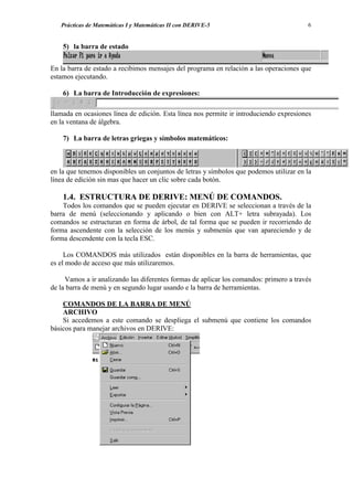 Prácticas de Matemáticas I y Matemáticas II con DERIVE-5                             6


    5) la barra de estado


En la barra de estado a recibimos mensajes del programa en relación a las operaciones que
estamos ejecutando.

    6) La barra de Introducción de expresiones:

llamada en ocasiones línea de edición. Esta línea nos permite ir introduciendo expresiones
en la ventana de álgebra.

    7) La barra de letras griegas y símbolos matemáticos:



en la que tenemos disponibles un conjuntos de letras y símbolos que podemos utilizar en la
línea de edición sin mas que hacer un clic sobre cada botón.

    1.4. ESTRUCTURA DE DERIVE: MENÚ DE COMANDOS.
    Todos los comandos que se pueden ejecutar en DERIVE se seleccionan a través de la
barra de menú (seleccionando y aplicando o bien con ALT+ letra subrayada). Los
comandos se estructuran en forma de árbol, de tal forma que se pueden ir recorriendo de
forma ascendente con la selección de los menús y submenús que van apareciendo y de
forma descendente con la tecla ESC.

     Los COMANDOS más utilizados están disponibles en la barra de herramientas, que
es el modo de acceso que más utilizaremos.

     Vamos a ir analizando las diferentes formas de aplicar los comandos: primero a través
de la barra de menú y en segundo lugar usando e la barra de herramientas.

    COMANDOS DE LA BARRA DE MENÚ
    ARCHIVO
    Si accedemos a este comando se despliega el submenú que contiene los comandos
básicos para manejar archivos en DERIVE:
 