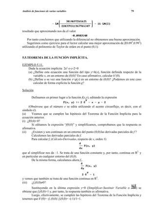 Análisis de funciones de varias variables                                             79




resultado que aproximando nos da el valor

     Por tanto concluimos que utilizando la diferencial no obtenemos una buena aproximación.
     Sugerimos como ejercicio para el lector calcular una mejor aproximación de f(0.093,0.993)
utilizando el polinomio de Taylor de orden en el punto (0,1).


5.5.TEOREMA DE LA FUNCIÓN IMPLÍCITA.

EJEMPLO 5.11.
   Dada la ecuación implícita 2ey-x-y-2=0
   (a) ¿Define esta ecuación una función del tipo y=h(x), función definida respecto de la
       variable x, en un entorno de (0,0)? En caso afirmativo, calcular h’(0).
   (b) ¿Define a su vez una función x=g(y) en un entorno de (0,0)? ¿Podemos en este caso
       calcular de forma explícita la función g?

Solución

        Definamos en primer lugar a la función f(x,y), editando la expresión

     (Obsérvese que el número e se edita utilizando el acento circunflejo, es decir, con el
símbolo ê).
(a)     Veamos que se cumplen las hipótesis del Teorema de la Función Implícita para la
ecuación anterior.
(i) ¿f(0,0)=0?
        Si editamos la expresión “f(0,0)” y simplificamos, comprobamos que la respuesta es
afirmativa.
(ii)    ¿Existen y son continuas en un entorno del punto (0,0) las derivadas parciales de f ?
        Calculemos las derivadas parciales de f.
        Para calcular fx (Cálculo-Derivadas, respecto de x, orden 1)



que al simplificar nos da –1. Se trata de una función constante y, por tanto, continua en R2 y
en particular en cualquier entorno del (0,0).
        De la misma forma, calculamos ahora fy .




y vemos que también se trata de una función continua en R2.
(iii) ¿fy(0,0)≠0?
       Sustituyendo en la última expresión y=0 (Simplificar-Sustituir Variable o      ) se
obtiene que fy(0,0)=1 y, por tanto, la respuesta también es afirmativa.
       Luego, efectivamente, se cumplen las hipótesis del Teorema de la Función Implícita y
tenemos que h’(0)= -fx (0,0)/ fy(0,0)= -(-1)/1=1.
 