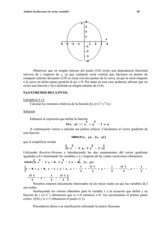 Análisis de funciones de varias variables                                             81




        Obsérvese que en ningún entorno del punto (3,0) existe una dependencia funcional
unívoca de y respecto de x, ya que cualquier recta vertical que tracemos en puntos de
cualquier entorno del punto (3,0) se cruza con dos puntos de la curva, ya que la recta tangente
a la curva en dicho punto paralela al eje x=0. Por tanto en este caso podemos afirmar que no
existe una función y=f(x) definida en ningún entorno de (3,0).

5.6.EXTREMOS RELATIVOS.

EJEMPLO 5.13.
   Calcular los extremos relativos de la función f(x,y)=x3+y3-3xy.

Solución

     Editamos la expresión que define la función


      A continuación vamos a calcular sus puntos críticos. Calculamos el vector gradiente de
esta función

que al simplificar resulta


Utilizando Resolver-Sistema e introduciendo las dos componentes del vector gradiente
igualadas a 0 e iluminando las variables x e y respecto de las cuales resolvemos obtenemos




        Nosotros estamos únicamente interesados en las raíces reales ya que las variables de f
son reales.
        Sustituyendo los valores obtenidos para la variable x y la ecuación que define y en
función de x (y=x2 ) obtenemos que si x=0 entonces y=0. Así encontramos el primer punto
crítico (0,0) y si x=1 obtenemos el punto (1,1).

        Procedamos ahora a su clasificación utilizando la matriz Hessiana
 
