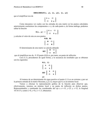 Prácticas de Matemáticas I con DERIVE-5                                               82




que al simplificar nos da



        Como deseamos ver cuales son las entradas de esta matriz en los puntos calculados
anteriormente sustituimos las componentes x e y de cada punto o, de forma análoga, podemos
editar la función


y calcular el valor de esta en esos puntos




       El determinante de esta matriz se calcula editando


 que al simplificar nos da –9. El punto (0,0) es, por tanto, un punto de inflexión.
        Con (1,1), procedemos de igual forma, y la secuencia de resultados que se obtienen
son los siguientes




        Al tratarse de un determinante de signo positivo el punto (1,1) es un extremo y por ser
la primera entrada de la matriz Hessiana, fxx(1,1), mayor que 0, es un mínimo local.
        Vamos a efectuar la representación gráfica de la función para observar que,
efectivamente, tenemos un mínimo local y un punto de inflexión en dichos puntos.
Representándola y cambiando las coordenadas del ojo a x=-15, y=25 y z=12, la longitud
10:10:15 y centro x=0, y=0 y z=-1.5, obtenemos
 