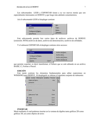 Introducción al uso de DERIVE                                                         7


    Los subcomandos LEER y EXPORTAR tienen a su vez nuevos menús que son
especialmente interesantes en DERIVE y que luego más adelante comentaremos.

    Así el subcomando LEER al desplegar contiene




    Este subcomando permite leer varios tipos de archivos: archivos de DERIVE
(extensión .MTH) archivos de datos, archivos de demostración y archivos de utilidades.

    Y el submenú EXPORTAR al desplegar contiene otros accesos:




que permite exportar, es decir transformar, el fichero que se está editando en un archivo
BASIC; C, Fortran o Pascal.

   EDICIÓN
   Este menú contiene los elementos fundamentales para editar expresiones en
WINDOWS para DERIVE. Al desplegarle se obtiene el siguiente conjunto de submenús:




     INSERTAR
Menú mediante el cual podemos insertar en la ventana de álgebra tanto gráficas 2D como
gráficas 3D, así como objetos de texto:
 