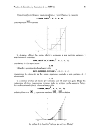 Prácticas de Matemáticas I y Matemáticas II con DERIVE-5                             88




    Para dibujar los rectángulos superiores editamos y simplificamos la expresión


y al dibujar con        se obtiene




   Si deseamos obtener las sumas inferiores asociadas a esta partición editamos y
aproximamos la expresión


y se obtiene el valor aproximado

   Editando y aproximando ahora la expresión


obtendremos la estimación de las sumas superiores asociadas a esta partición de 4
subintervalos

    Si deseamos efectuar el mismo procedimiento con 16 intervalos, para dibujar los
rectangulos inferiores (previamente borramos todas las gráficas con la secuencia Editar-
Borrar-Todas-las-Gráficas) editamos la expresión


y al simplificar con          y representar mediante       y       se obtiene




                       (la gráfica de la función x2 se tiene que volver a dibujar)
 