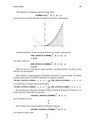 Cálculo Integral                                                                         89


     Para dibujar los rectángulos superiores basta editar


y representar la expresión obtenida al simplificar la anterior, obteniéndose




    También podríamos obtener las sumas inferiores asociadas a esta partición



y las sumas superiores



    Obsérvese que los valores de las sumas superiores van disminuyendo y los de las sumas
inferiores van aumentando.

    Para calcular la integral superior de Riemann efectuamos un paso al límite. Su cálculo
se puede implementar en DERIVE definiendo la siguiente expresión


y lo mismo para la integral superior de Riemann


    De tal forma que si deseamos calcular la integral inferior de Rieman de la función x2 en
el intervalo [0,2], basta editar la expresión


que al simplificar nos da


    Para el cálculo de la integral superior de Riemann editamos


y se obtiene el mismo valor
 