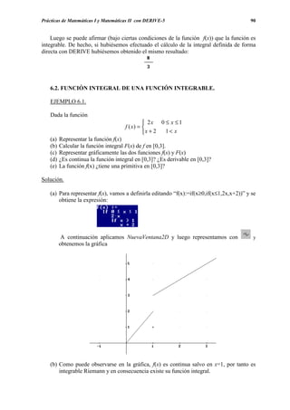 Prácticas de Matemáticas I y Matemáticas II con DERIVE-5                                 90


    Luego se puede afirmar (bajo ciertas condiciones de la función f(x)) que la función es
integrable. De hecho, si hubiésemos efectuado el cálculo de la integral definida de forma
directa con DERIVE hubiésemos obtenido el mismo resultado:




   6.2. FUNCIÓN INTEGRAL DE UNA FUNCIÓN INTEGRABLE.

   EJEMPLO 6.1.

   Dada la función
                                                2x 0 ≤ x ≤ 1
                                      f ( x) = 
                                               x + 2 1< x
   (a)   Representar la función f(x)
   (b)   Calcular la función integral F(x) de f en [0,3].
   (c)   Representar gráficamente las dos funciones f(x) y F(x)
   (d)   ¿Es continua la función integral en [0,3]? ¿Es derivable en [0,3]?
   (e)   La función f(x) ¿tiene una primitiva en [0,3]?

Solución.

   (a) Para representar f(x), vamos a definirla editando “f(x):=if(x≥0,if(x≤1,2x,x+2))” y se
       obtiene la expresión:




          A continuación aplicamos NuevaVentana2D y luego representamos con               y
         obtenemos la gráfica




   (b) Como puede observarse en la gráfica, f(x) es continua salvo en x=1, por tanto es
       integrable Riemann y en consecuencia existe su función integral.
 