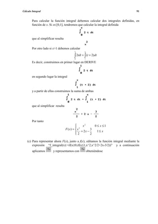Cálculo Integral                                                                        91


        Para calcular la función integral debemos calcular dos integrales definidas, en
        función de x. Si x∈[0,1], tendremos que calcular la integral definida



        que al simplificar resulta


        Por otro lado si x>1 debemos calcular
                                            1        x

                                            ∫ 2tdt + ∫ (t + 2)dt
                                            0        1
        Es decir, construimos en primer lugar en DERIVE



        en segundo lugar la integral



        y a partir de ellas construimos la suma de ambas



        que al simplificar resulta



        Por tanto
                                                    2
                                                               0 ≤ x ≤1
                                               2 x
                                     F ( x) =  x        3
                                               2 + 2x − 2
                                              
                                                                   1≤ x


    (c) Para representar ahora F(x), junto a f(x), editamos la función integral mediante la
        expresión “f_integral(x):=if(x≥0,if(x≤1,x^2,x^2/2+2x-3/2))” y a continuación
        aplicamos        y representamos con             obteniéndose
 
