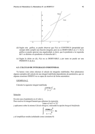 Prácticas de Matemáticas I y Matemáticas II con DERIVE-5                                92




   (d) Según esta gráfica, se puede observar que F(x) es CONTINUA (propiedad que
       siempre debe cumplir una función integral), pero no es DERIVABLE en x=1. En la
       gráfica se puede apreciar una angulosidad, es decir, que la pendiente a la izquierda
       del 1 es distinta a la pendiente a la derecha del 1.

   (e) Según lo dicho en (d), F(x) no es DERIVABLE y por tanto no puede ser una
       PRIMITIVA de f(x).


   6.3. CÁLCULO DE INTEGRALES INDEFINIDAS.

    Ya hemos visto cómo efectuar el cálculo de integrales indefinidas. Pero planteamos
algunos ejemplos del calculo de una integral indefinida dependientes de parámetros, que en
algunas ocasiones DERIVE no es capaz de resolver de forma automática.

   EJEMPLO 6.2.

   Calcular la siguiente integral indefinida
                                           (arctg x) n
                                          ∫ 1 + x 2 dx
Solución:

En este caso el parámetro es el valor n.
Para resolver la integral bastará que editemos la expresión
                                       “(atan x)^n/(1+x^2)”
y aplicamos sobre la misma Cálculo-Integrar, marcando la opción Integral-Indefinida




y al simplificar resulta (señalando como constante 0)
 