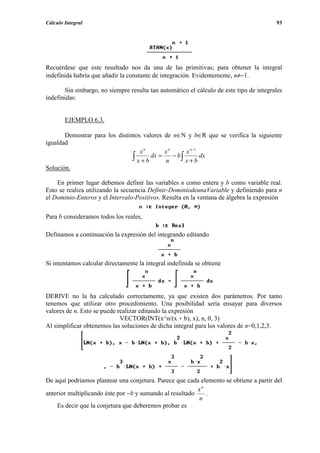 Cálculo Integral                                                                        93




Recuérdese que este resultado nos da una de las primitivas; para obtener la integral
indefinida habría que añadir la constante de integración. Evidentemente, n≠−1.

       Sin embargo, no siempre resulta tan automático el cálculo de este tipo de integrales
indefinidas:


        EJEMPLO 6.3.

       Demostrar para los distintos valores de n∈N y b∈R que se verifica la siguiente
igualdad
                                   xn        xn     x n −1
                                ∫ x + b dx = n − b∫ x + b dx
Solución.

    En primer lugar debemos definir las variables n como entera y b como variable real.
Esto se realiza utilizando la secuencia Definir-DominiodeunaVariable y definiendo para n
el Dominio-Enteros y el Intervalo-Positivos. Resulta en la ventana de álgebra la expresión

Para b consideramos todos los reales,

Definamos a continuación la expresión del integrando editando



Si intentamos calcular directamente la integral indefinida se obtiene




DERIVE no la ha calculado correctamente, ya que existen dos parámetros. Por tanto
tenemos que utilizar otro procedimiento. Una posibilidad sería ensayar para diversos
valores de n. Esto se puede realizar editando la expresión
                             VECTOR(INT(x^n/(x + b), x), n, 0, 3)
Al simplificar obtenemos las soluciones de dicha integral para los valores de n=0,1,2,3.




De aquí podríamos plantear una conjetura. Parece que cada elemento se obtiene a partir del
                                                          xn
anterior multiplicando éste por −b y sumando al resultado    .
                                                          n
    Es decir que la conjetura que deberemos probar es
 