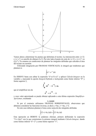 Cálculo Integral                                                                           95




Vamos ahora a determinar los puntos que delimitan el recinto. La intersección entre {x=2}
e {y= ex} es sencillo de obtener (2,e2). Por otro lado el punto de corte de {x=2} e {y=e-x} es
(2,e-2). Ya estamos en condiciones de plantear las integrales definidas que calculan el área
del recinto en cuestión.
     Utilizando integración por FRANJAS VERTICALES, la integral que tendremos que
plantear es
                                          2

                                          ∫ (e
                                                 x
                                                     −e − x )dx
                                          0
En DERIVE basta con editar la expresión “ê^x-ê^(-x)” y aplicar Cálculo-Integrar en la
variable x, marcando la opción Integral-Definida e incluyendo como límite inferior “0” y
límite superior 2,



que al simplificar nos da


y cuyo valor aproximado se puede obtener aplicando a esta última expresión Simplificar-
Aproximar, resultando

    Si por el contrario utilizamos FRANJAS HORIZONTALES, observemos que
debemos considerar las funciones inversas, es decir, x=lny, x=−lny, x=2.
    En este caso debemos plantear el área como suma de dos integrales definidas
                                   1                      e2

                                   ∫(2−(−ln y))dy + ∫(2−ln y )dy
                                  e− 2                     1
Esta operación en DERIVE la podemos efectuar, primero definiendo la expresión
“2−(−lny)” con la que construimos la primera integral mediante Cálculo-Integrar, dando
como límites inferior “ê^−2” y como límite superior “1”,
 