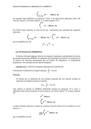 Prácticas de Matemáticas I y Matemáticas II con DERIVE-5                                 96




En segundo lugar definimos la expresión “2-lny” y de igual forma aplicamos sobre ella
Cálculo-Integrar con límite inferior “1” y límite superior “ê^2”




Por último basta construir la suma de las dos expresiones que contienen las integrales
anteriores




que al simplificar nos da




   6.5. INTEGRALES IMPROPIAS.

    Ya hemos efectuado algunos cálculos de integrales impropias, considerando los errores
que puede provocarnos DERIVE en integrales que contengan un punto de no acotación en
el interior del intervalo determinado por los límites de integración. A continuación
proponemos dos ejemplos de este tipo de integrales.

   EJEMPLO 6.5. Cálculo de integrales impropias por la definición.
                                                    ∞

                                                    ∫e
                                                         −x
Calcular por la definición la integral impropia               cos xdx
                                                    0
Solución.

    El cálculo por la definición de esta integral impropia (de una función acotada en
    intervalo no acotado) consiste en calcular
                                                b
                                        limb →∞ ∫ e − x cos xdx
                                                0
Este cálculo se efectúa en DERIVE definiendo primero la expresión “ê^-x cosx” y
aplicando sobre ésta la secuencia Cálculo-Integrar con límite inferior “0” y límite superior
“b”




y sobre la última expresión se aplica la secuencia Cálculo-Límites en la variable b y en el
punto b=∞



que al simplificar nos da
 