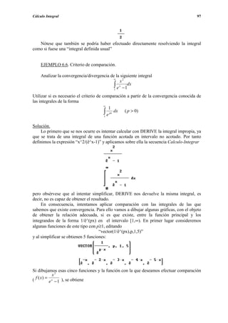 Cálculo Integral                                                                        97




   Nótese que también se podría haber efectuado directamente resolviendo la integral
como si fuese una “integral definida usual”


     EJEMPLO 6.6. Criterio de comparación.

     Analizar la convergencia/divergencia de la siguiente integral
                                            ∞
                                                x2
                                            ∫ e x − 1dx
                                            1

Utilizar si es necesario el criterio de comparación a partir de la convergencia conocida de
las integrales de la forma
                                         ∞
                                            1
                                         ∫ e px dx ( p > 0)
                                         1


Solución.
    Lo primero que se nos ocurre es intentar calcular con DERIVE la integral impropia, ya
que se trata de una integral de una función acotada en intervalo no acotado. Por tanto
definimos la expresión “x^2/(ê^x-1)” y aplicamos sobre ella la secuencia Calculo-Integrar




pero obsérvese que al intentar simplificar, DERIVE nos devuelve la misma integral, es
decir, no es capaz de obtener el resultado.
     En consecuencia, intentamos aplicar comparación con las integrales de las que
sabemos que existe convergencia. Para ello vamos a dibujar algunas gráficas, con el objeto
de obtener la relación adecuada, si es que existe, entre la función principal y los
integrandos de la forma 1/ê^(px) en el intervalo [1,∞). En primer lugar consideremos
algunas funciones de este tipo con p≥1, editando
                                     “vector(1/ê^(px),p,1,5)”
y al simplificar se obtienen 5 funciones:




Si dibujamos esas cinco funciones y la función con la que deseamos efectuar comparación
           x2
( f ( x) = x
          e − 1 ), se obtiene
 