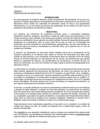 PREPARACIÓN DE REACTIVOS
ELABORÓ: QBP JESÚS CRUZ FLORES 1
UNIDAD 1
PREPARACION DE REACTIVOS.
INTRODUCCIÓN
En esta asignatura se pretende alcanzar ciertas competencias del estudiante, de las que son:
aplicar los métodos generales en la preparación de soluciones y diluciones de uso común en el
laboratorio clínico, realiza los colorantes de laboratorio clínico en base a sus propiedades
fisicoquímicas y a su vez realiza las técnicas de preparación de los medios de cultivo para el
aislamiento de bacterias de importancia médica.
REACTIVOS.
Los reactivos son soluciones de sustancias químicas puras, o compuestos biológicos
específicos (enzimas, antígenos, anticuerpos, medios de cultivo para microorganismos), o una
mezcla de ambos, que se añaden a la muestra para producir una reacción capaz de determinar
en ella una modificación tal que genere una señal medible. Muchas de estas soluciones pueden
prepararse en el laboratorio, pero la mayor parte de las que se usan en la actualidad son
producidas de forma industrial por casas fabricantes especializados, que las comercializan en
forma de juegos de reactivos, presentados en estuches (kits), por lo general con un nivel de
calidad muy confiable.
A menudo, los fabricantes no comunican ciertos detalles acerca de la composición de los
reactivos contenidos en el estuche; pero existe un mínimo de información que debe estar
incluido en este estuche y que comprende la descripción tanto de solventes como de solutos
(incluso la fórmula molecular), la concentración de los solutos, las interferencias que pueden
afectar su capacidad de reacción, las características de conservación, el número de lote y la
fecha de vencimiento, así como los símbolos de riesgo (véase la sección de bioseguridad en el
laboratorio clínico).
La información se completa con la descripción de la técnica. El almacenamiento de los reactivos
debe hacerse siguiendo las instrucciones del fabricante. De modo muy general, los que se
conservan a temperatura ambiente (de 20 a 25 ºC) requieren un lugar fresco, seco, ventilado y
no expuesto a la luz. En nuestro país, donde la temperatura ambiente suele exceder los 30 ºC
en locales no climatizados, la conservación de algunos reactivos puede crear un conflicto. En
este sentido, la situación de los que se conservan en refrigeración (es decir, de 0 a 4 ºC) plantea
menos dificultades. Recuerde siempre que la mesa de trabajo y la campana de extracción, no
son lugares adecuados para almacenar reactivos.
A menudo, un reactivo liofilizado se conserva a temperatura ambiente hasta que se reconstituye
y después se debe refrigerar o congelar. En este caso particular, es preciso tener en cuenta el
plazo de vencimiento, que cambia después de la reconstitución. Es muy importante estar atentos
a los cambios en el aspecto físico (cambio de coloración, aparición de turbidez, formación de
un, precipitado), que suelen ser signos de deterioro: un programa del manejo total de la calidad,
debe incluir el control de la calidad de los reactivos empleados. Mediante un estudio serio y
detallado, antes de proceder a solicitar la compra de un determinado equipo.
Cada laboratorio tiene necesidades específicas, de acuerdo con la variedad y la cantidad de
análisis que realiza; por ello, los criterios de selección de un determinado equipo, varían de
manera considerable.
Una medición es una operación mediante la cual se compara una cantidad física desconocida
con una conocida. Las cantidades de medición más fundamentales se llaman cantidades base;
cada una tiene un estándar de referencia oficial para una unidad.
 