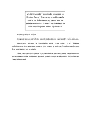 El presupuesto es un plan :
Integrado: porque reúne todas las actividades de una organización, región país, etc.
Coordinado: requiere la interrelación entre todas estas, y no depende
exclusivamente de una persona, pues su éxito esta en la participación del recurso humano
de la organización que lo adopte.
Tiene como principal objeto el logro de objetivos: porque no puede concebirse como
una simple estimación de ingresos y gastos, pues forma parte del proceso de planificación
y es producto de él.
Un plan integrado y coordinado, expresado en
términos físicos y financieros, el cual incluye la
estimación de los ingresos y gastos para un
periodo determinado y tiene como fin el logro de
uno o varios objetivos en una organización.
 
