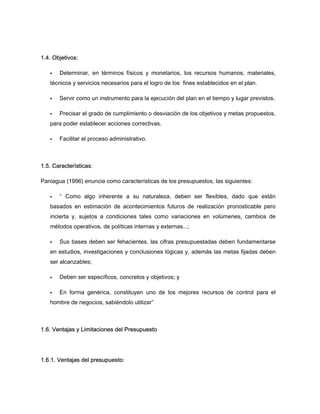 1.4. Objetivos:
Determinar, en términos físicos y monetarios, los recursos humanos, materiales,
técnicos y servicios necesarios para el logro de los fines establecidos en el plan.
Servir como un instrumento para la ejecución del plan en el tiempo y lugar previstos.
Precisar el grado de cumplimiento o desviación de los objetivos y metas propuestos,
para poder establecer acciones correctivas.
Facilitar el proceso administrativo.
1.5. Características:
Paniagua (1996) enuncia como características de los presupuestos, las siguientes:
“ Como algo inherente a su naturaleza, deben ser flexibles, dado que están
basados en estimación de acontecimientos futuros de realización pronosticable pero
incierta y, sujetos a condiciones tales como variaciones en volúmenes, cambios de
métodos operativos, de políticas internas y externas...;
Sus bases deben ser fehacientes, las cifras presupuestadas deben fundamentarse
en estudios, investigaciones y conclusiones lógicas y, además las metas fijadas deben
ser alcanzables;
Deben ser específicos, concretos y objetivos; y
En forma genérica, constituyen uno de los mejores recursos de control para el
hombre de negocios, sabiéndolo utilizar”
1.6. Ventajas y Limitaciones del Presupuesto
1.6.1. Ventajas del presupuesto:
 