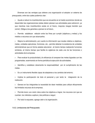 Diversas son las ventajas que obtiene una organización al adoptar un sistema de
presupuesto, entre las cuales podemos citar:
Ayuda a reducir la incertidumbre que se encuentra en el medio económico donde se
desarrollan las organizaciones (estas deben planear sus actividades para sobrevivir, ya
que mientras mas incertidumbre exista en el futuro, mayores riesgos tendrán que
correr). Obliga a los gerentes a pensar en el futuro.
Permite establecer relación entre los fines por cumplir (objetivos y metas) y los
medios o recursos con que alcanzarlos.
Mejora la administración, por cuanto la información que recaba relativa a objetivos,
metas, unidades ejecutoras, funciones, etc.. permite detectar la existencia de unidades
administrativas que en forma aislada estuvieran al mismo tiempo realizando funciones
similares, al mismo tiempo que facilita la vigilancia de cada una de las funciones o
actividades de la empresa.
Para evaluar la productividad y la eficiencia al comparar las metas logradas con las
programadas, examinando en forma periódica la ejecución de actividades.
Identifica y establece claramente la responsabilidad por el cumplimiento de las
metas.
Es un instrumento flexible capaz de adaptarse a los cambios del entorno.
Implica la participación de todo el personal y por tanto la integración de la
institución.
Genera en los integrantes la necesidad de idear medidas para utilizar eficazmente
los limitados recursos de la empresa.
Permite tener una visión clara sobre los objetivos a lograr, los recursos con que se
cuentan, los métodos a aplicar y las políticas a seguir.
Por todo lo expuesto, agrega valor a la organización.
1.6.2. Limitaciones del Presupuesto:
 