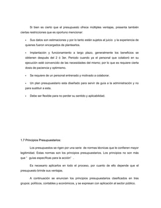 Si bien es cierto que el presupuesto ofrece múltiples ventajas, presenta también
ciertas restricciones que es oportuno mencionar:
Sus datos son estimaciones y por lo tanto están sujetos al juicio y la experiencia de
quienes fueron encargados de plantearlos.
Implantación y funcionamiento a largo plazo, generalmente los beneficios se
obtienen después del 2 ó 3er. Periodo cuando ya el personal que colaboró en su
ejecución esté convencido de las necesidades del mismo; por lo que es requiere cierta
dosis de paciencia y optimismo.
Se requiere de un personal entrenado y motivado a colaborar.
Un plan presupuestario esta diseñado para servir de guía a la administración y no
para sustituir a esta.
Debe ser flexible para no perder su sentido y aplicabilidad.
1.7 Principios Presupuestarios:
Los presupuestos se rigen por una serie de normas técnicas que le confieren mayor
legitimidad. Estas normas son los principios presupuestarios. Los principios no son más
que “ guías específicas para la acción” .
Es necesario aplicarlos en todo el proceso, por cuanto de ello depende que el
presupuesto brinde sus ventajas.
A continuación se enuncian los principios presupuestarios clasificados en tres
grupos: políticos, contables y económicos, y se expresan con aplicación al sector público.
 