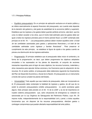 1.7.1. Principios Políticos:
Equilibrio presupuestario: Es un principio de aplicación exclusiva en el sector público y
se refiere esencialmente al aspecto financiero del presupuesto, aun cuando este depende
de la decisión del gobierno y del grado de estabilidad de la economía (déficit y superávit).
Establece que los ingresos y los gastos deben guardar perfecta armonía, vale decir, que los
unos no deben exceder a los otros, que el monto total estimado para los gastos debe ser
igual a todos los ingresos previstos para el mismo periodo fiscal. La LOAF contempla este
principio en el Art. 16 : “ Los presupuestos públicos deben mostrar equilibrio entre el total
de las cantidades autorizadas para gastos y aplicaciones financieras y el total de las
cantidades estimadas como ingresos y fuentes financieras” . Para preservar el
cumplimiento de este principio, se establece la figura de ajuste a los gastos cuando se
prevea una disminución de los ingresos estimados.
Programación: El principio establece que el presupuesto debe incluir el contenido y la
forma de la programación, es decir, que deben programarse los objetivos adoptados
vinculados a los expresados en los planes de desarrollo, el conjunto de acciones
necesarias requeridas para el logro de esos objetivos, los recursos humanos, materiales y
otros necesarios para ejecutar dichas acciones y los financieros para la adquisición de los
recursos. En el sector público, el presupuesto debe elaborarse siguiendo los lineamientos
del Plan de Desarrollo Económico y Social de la Nación. El presupuesto es un instrumento
a través del cual se cumplen los planes del Estado.
Universalidad: Todo aquello que sea materia de presupuesto, debe ser incorporado en
él. El presupuesto debe contemplar la totalidad de ingresos y gastos, de allí que de no
existir la previsión presupuestaria (crédito presupuestario), no podrá acordarse gasto
alguno. Este principio está previsto en el Art. 12 de la LOAF y es de tal importancia en
nuestro sistema presupuestario que, salvo situaciones de emergencia su violación es
sancionada por la Ley Orgánica de Salvaguarda del Patrimonio Público, cuyo Art. 35
impone multa, independientemente de la responsabilidad civil y penal, a todos aquellos
funcionarios que, sin disponer de los recursos presupuestarios, efectúen gastos o
contraigan compromisos que puedan afectarla responsabilidad del ente público.
 