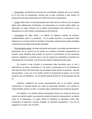 Exclusividad: complementa el principio de universalidad, exigiendo que no se incluyan
en la Ley anual de presupuesto, asuntos que no sean inherentes a esta materia. El
presupuesto solo debe relacionarse con materia financiera y programática.
Unidad: Debe existir un solo presupuesto para cada función y todos los que se aplican
deben estar debidamente coordinados. Los presupuesto en el sector publico deben ser
elaborados con plena influencia de la política presupuestaria única definida en la Ley,
basándose en un solo método y expresándose uniformemente.
Acuciosidad: Se debe tender a la fijación de objetivos posibles de alcanzar,
complementarios entre sí y prioritarios. En el sentido financiero, el presupuesto debe
elaborarse con el mayor grado de exactitud y sinceridad, evitando prever gastos abultados
y estimaciones de ingresos demasiado optimistas.
Periodicidad/Anualidad: Se refiere al período de duración o de validez que debe tener el
presupuesto. En la mayoría de los países se considera el período presupuestario de
duración anual. Mediante este principio se procura la armonización de dos posiciones
extremas; adoptando un período que no sea tan amplio que imposibilite la previsión con
cierto grado de minuciosidad, ni tan breve que impida la realización de las metas.
De acuerdo a este principio el presupuesto debe formularse para un año y
ejecutarse en el mismo, iniciándose el 1 de enero y concluyendo el 31 de diciembre de
cada ejercicio fiscal. Ello quiere decir que los gastos deben afectar el respectivo ejercicio
presupuestario, o sea, que no es posible imputar el presupuesto de gastos, con la única
excepción que se establezca en una partida especial prevista en el presupuesto para tal
fin.
Asimismo, establecen las normas presupuestarias que no se podrán contraer
compromisos ni causarse gastos con cargo al presupuesto expirado y los créditos no
comprometidos caducan, es decir, no pueden seguir utilizándose para el ejercicio siguiente.
No obstante, si es posible afectar presupuestos futuros por cuanto se prevé que
cuando se autoricen gastos cuya ejecución exceda del ejercicio presupuestario, se deberá
incluir en el presupuesto, un cuadro donde se identifique su naturaleza, monto total,
cronograma de ejecución, recursos erogados en ejercicios precedentes, y los que se
erogarán en un futuro. (Art 19 LOAF).
 