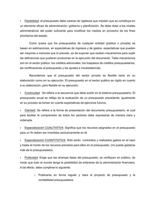 Flexibilidad: el presupuesto debe carecer de rigideces que impidan que se constituya en
un elemento eficaz de administración, gobierno y planificación. Se debe dotar a los niveles
administrativos del poder suficiente para modificar los medios en provecho de los fines
prioritarios del estado.
Como quiera que los presupuestos de cualquier entidad (pública o privada) se
basan en estimaciones, en expectativas de ingresos y de gastos, expectativas que pueden
ser mayores o menores que lo previsto, es de suponer que existan mecanismos para suplir
las deficiencias que pudieran producirse en la ejecución del documento. Tales mecanismos
son en el sector público: los créditos adicionales, los traspasos de créditos presupuestarios,
las rectificaciones al presupuesto y los ajustes e insubsistencias.
Recordemos que el presupuesto del sector privado es flexible tanto en su
elaboración como en su ejecución. El presupuesto en el sector publico es rígido en cuanto
a su elaboración, pero flexible en su ejecución.
Continuidad: Se refiere a la secuencia que debe existir en el sistema presupuestario. El
presupuesto anual es reflejo de la evaluación de un presupuesto precedente. Igualmente
en su proceso se toman en cuenta expectativas de ejercicios futuros.
Claridad: Se refiere a la forma de presentación del documento presupuestario, el cual
para facilitar la comprensión de todos los sectores debe expresarse de manera clara y
ordenada.
Especialización CUALITATIVA: Significa que los recursos asignados en el presupuesto
para un fin deben ser invertidos exclusivamente en él.
Especialización CUANTITATIVA: Sólo serán contraídos y realizados gastos en el caso
y hasta el monto de los recursos previstos para ellos en el presupuesto. (no puede gastarse
más de lo presupuestado).
Publicidad: Exige que las diversas fases del presupuesto, se verifiquen en público, de
modo que todo el mundo tenga la posibilidad de enterarse de la administración financiera.
A tal efecto, debe cumplirse lo siguiente:
o Publicarse en forma regular y clara el proyecto de presupuesto y la
contabilidad presupuestaria.
 