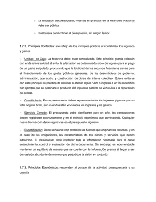 o La discusión del presupuesto y de los empréstitos en la Asamblea Nacional
debe ser pública.
o Cualquiera pude criticar el presupuesto, sin ningún temor.
1.7.2. Principios Contables: son reflejo de los principios políticos al contabilizar los ingresos
y gastos
Unidad de Caja: La tesorería debe estar centralizada. Este principio guarda relación
con el de universalidad al evitar la afectación de determinado rubro de ingreso para el pago
de un gasto estipulado, procurando que la totalidad de los recursos financieros sirvan para
el financiamiento de los gastos públicos generales, de los desembolsos de gobierno,
administración, operación, y construcción de obras de interés colectivo. Quiere evitarse
con este principio, la práctica de destinar o afectar algún rubro o ingreso a un fin específico
por ejemplo que se destinara el producto del impuesto patente de vehículos a la reparación
de aceras.
Cuantía bruta: En un presupuesto deben expresarse todos los ingresos y gastos por su
total original bruto, aun cuando estén vinculados los ingresos y los gastos.
Ejercicio Cerrado: El presupuesto debe planificarse para un año, las transacciones
deben registrarse oportunamente y en el ejercicio económico que corresponda. Cualquier
nueva transacción debe registrarse en el presupuesto siguiente.
Especificación: Debe señalarse con precisión las fuentes que originan los recursos, y en
el caso de las erogaciones, las características de los bienes y servicios que deben
adquirirse. El presupuesto debe contener toda la información necesaria para el cabal
entendimiento, control y evaluación de dicho documento. Sin embargo es recomendable
mantener un equilibrio de manera que se cuente con la información precisa si llegar a ser
demasiado abundante de manera que perjudique la visión en conjunto.
1.7.3. Principios Económicos: responden al porque de la actividad presupuestaria y su
cuantía
 