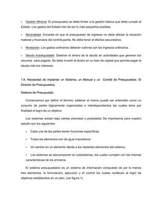 Gestión Mínima: El presupuesto se debe limitar a la gestión básica que debe cumplir el
Estado. Los gastos del Estado han de ser lo más pequeños posibles.
Neutralidad: Consiste en que el presupuesto de ingresos no debe afectar la situación
material y financiera del contribuyente. No debe tener el efectos secundarios.
Nivelación: Los gastos ordinarios deberán cubrirse con los Ingresos ordinarios.
Deuda Autoliquidable: Destinar el dinero de la deuda en actividades que generen los
recursos para pagarla. Se debe Invertir el dinero en un bien de capital que permita pagar la
deuda más los intereses.
1.8. Necesidad de implantar un Sistema, un Manual y un Comité de Presupuestos. El
Director de Presupuestos.
Sistema de Presupuesto
Comencemos por definir el término sistema: el mismo puede ser entendido como un
conjunto de partes lógicamente organizadas e interdependientes las cuales tiene por
finalidad el logro de un objetivo.
Los sistemas actúan bajo ciertas premisas o postulados. De importancia para nuestro
estudio son los siguientes:
Cada una de las partes tienen funciones específicas.
Todos los elementos son de igual importancia.
Un cambio en un elemento afecta a los restantes elementos del sistema.
Los sistemas se descomponen en subsistemas, los cuales cumplen con las mismas
características de los primeros.
El sistema presupuestario es un sistema de información compuesto de por lo menos
tres elementos: la formulación, ejecución y el control los cuales conllevan al logro de
objetivos establecidos en un plan. (ver figura 1)
 