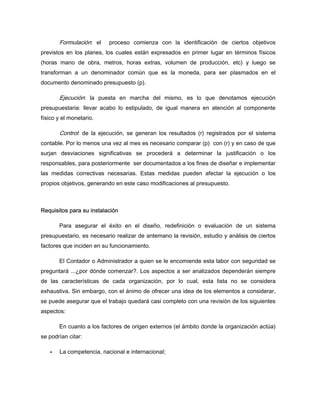 Formulación: el proceso comienza con la identificación de ciertos objetivos
previstos en los planes, los cuales están expresados en primer lugar en términos físicos
(horas mano de obra, metros, horas extras, volumen de producción, etc) y luego se
transforman a un denominador común que es la moneda, para ser plasmados en el
documento denominado presupuesto (p).
Ejecución: la puesta en marcha del mismo, es lo que denotamos ejecución
presupuestaria: llevar acabo lo estipulado, de igual manera en atención al componente
físico y el monetario.
Control: de la ejecución, se generan los resultados (r) registrados por el sistema
contable. Por lo menos una vez al mes es necesario comparar (p) con (r) y en caso de que
surjan desviaciones significativas se procederá a determinar la justificación o los
responsables, para posteriormente ser documentados a los fines de diseñar e implementar
las medidas correctivas necesarias. Estas medidas pueden afectar la ejecución o los
propios objetivos, generando en este caso modificaciones al presupuesto.
Requisitos para su instalación
Para asegurar el éxito en el diseño, redefinición o evaluación de un sistema
presupuestario, es necesario realizar de antemano la revisión, estudio y análisis de ciertos
factores que inciden en su funcionamiento.
El Contador o Administrador a quien se le encomiende esta labor con seguridad se
preguntará ...¿por dónde comenzar?. Los aspectos a ser analizados dependerán siempre
de las características de cada organización, por lo cual, esta lista no se considera
exhaustiva. Sin embargo, con el ánimo de ofrecer una idea de los elementos a considerar,
se puede asegurar que el trabajo quedará casi completo con una revisión de los siguientes
aspectos:
En cuanto a los factores de origen externos (el ámbito donde la organización actúa)
se podrían citar:
La competencia, nacional e internacional;
 
