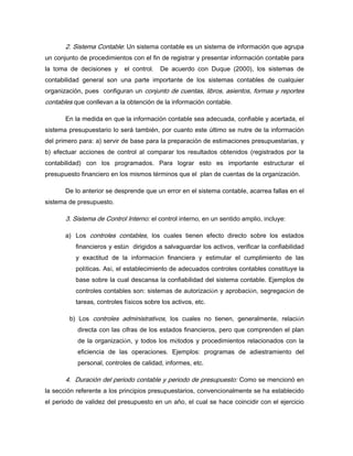 2. Sistema Contable: Un sistema contable es un sistema de información que agrupa
un conjunto de procedimientos con el fin de registrar y presentar información contable para
la toma de decisiones y el control. De acuerdo con Duque (2000), los sistemas de
contabilidad general son una parte importante de los sistemas contables de cualquier
organización, pues configuran un conjunto de cuentas, libros, asientos, formas y reportes
contables que conllevan a la obtención de la información contable.
En la medida en que la información contable sea adecuada, confiable y acertada, el
sistema presupuestario lo será también, por cuanto este último se nutre de la información
del primero para: a) servir de base para la preparación de estimaciones presupuestarias, y
b) efectuar acciones de control al comparar los resultados obtenidos (registrados por la
contabilidad) con los programados. Para lograr esto es importante estructurar el
presupuesto financiero en los mismos términos que el plan de cuentas de la organización.
De lo anterior se desprende que un error en el sistema contable, acarrea fallas en el
sistema de presupuesto.
3. Sistema de Control Interno: el control interno, en un sentido amplio, incluye:
a) Los controles contables, los cuales tienen efecto directo sobre los estados
financieros y están dirigidos a salvaguardar los activos, verificar la confiabilidad
y exactitud de la información financiera y estimular el cumplimiento de las
políticas. Así, el establecimiento de adecuados controles contables constituye la
base sobre la cual descansa la confiabilidad del sistema contable. Ejemplos de
controles contables son: sistemas de autorización y aprobación, segregación de
tareas, controles físicos sobre los activos, etc.
b) Los controles administrativos, los cuales no tienen, generalmente, relación
directa con las cifras de los estados financieros, pero que comprenden el plan
de la organización, y todos los métodos y procedimientos relacionados con la
eficiencia de las operaciones. Ejemplos: programas de adiestramiento del
personal, controles de calidad, informes, etc.
4. Duración del periodo contable y periodo de presupuesto: Como se mencionó en
la sección referente a los principios presupuestarios, convencionalmente se ha establecido
el periodo de validez del presupuesto en un año, el cual se hace coincidir con el ejercicio
 
