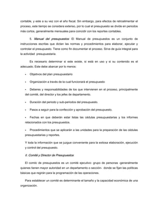 contable, y este a su vez con el año fiscal. Sin embargo, para efectos de retroalimentar el
proceso, este tiempo se considera extenso, por lo cual el presupuesto se divide en periodos
más cortos, generalmente mensuales para coincidir con los reportes contables.
5. Manual del presupuestos: El Manual de presupuestos es un conjunto de
instrucciones escritas que dictan las normas y procedimientos para elaborar, ejecutar y
controlar el presupuesto. Tiene como fin documentar el proceso. Sirve de guía integral para
la actividad presupuestaria.
Es necesario determinar si este existe, si está en uso y si su contenido es el
adecuado. Este debe abarcar por lo menos:
Objetivos del plan presupuestario
Organización a través de la cual funcionará el presupuesto
Deberes y responsabilidades de los que intervienen en el proceso, principalmente
del comité, del director y los jefes de departamento.
Duración del periodo y sub-periodos del presupuesto.
Pasos a seguir para la confección y aprobación del presupuesto.
Fechas en que deberán estar listas las cédulas presupuestarias y los informes
relacionados con los presupuestos.
Procedimientos que se aplicarán a las unidades para la preparación de las cédulas
presupuestarias y reportes.
Y toda la información que se juzgue conveniente para la exitosa elaboración, ejecución
y control del presupuesto.
6. Comité y Director de Presupuestos:
El comité de presupuestos es un comité ejecutivo: grupo de personas -generalmente
quienes tienen mayor autoridad en un departamento o sección- donde se fijan las políticas
básicas que regirán para la programación de las operaciones.
Para establecer un comité es determinante el tamaño y la capacidad económica de una
organización.
 