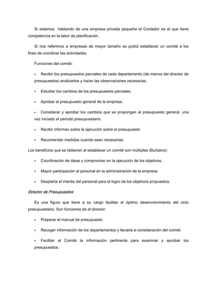 Si estamos hablando de una empresa privada pequeña el Contador es el que tiene
competencia en la labor de planificación.
Si nos referimos a empresas de mayor tamaño se podrá establecer un comité a los
fines de coordinar las actividades.
Funciones del comité:
Recibir los presupuestos parciales de cada departamento (de manos del director de
presupuestos) analizarlos y hacer las observaciones necesarias.
Estudiar los cambios de los presupuestos parciales.
Aprobar el presupuesto general de la empresa.
Considerar y aprobar los cambios que se propongan al presupuesto general, una
vez iniciado el periodo presupuestario.
Recibir informes sobre la ejecución sobre el presupuesto
Recomendar medidas cuando sean necesarias.
Los beneficios que se obtienen al establecer un comité son múltiples (Burbano):
Coordinación de ideas y compromiso en la ejecución de los objetivos.
Mayor participación al personal en la administración de la empresa
Despierta el interés del personal para el logro de los objetivos propuestos.
Director de Presupuestos:
Es una figura que tiene a su cargo facilitar el óptimo desenvolvimiento del ciclo
presupuestario. Son funciones de el director:
Preparar el manual de presupuesto
Recoger información de los departamentos y llevarla a consideración del comité
Facilitar al Comité la información pertinente para examinar y aprobar los
presupuestos.
 