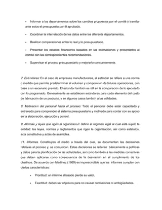 Informar a los departamentos sobre los cambios propuestos por el comité y tramitar
ante estos el presupuesto por él aprobado.
Coordinar la interrelación de los datos entre los diferente departamentos.
Realizar comparaciones entre lo real y lo presupuestado.
Presentar los estados financieros basados en las estimaciones y presentarlos al
comité con las correspondientes recomendaciones.
Supervisar el proceso presupuestario y mejorarlo constantemente.
7. Estándares: En el caso de empresas manufactureras, el estándar se refiere a una norma
o medida que permite predeterminar el volumen y composición de futuras operaciones, con
base a un escenario previsto. El estándar también es útil en la comparación de lo ejecutado
con lo programado. Generalmente se establecen estándares para cada elemento del costo
de fabricación de un producto, y en algunos casos también a las utilidades.
8. Motivación del personal hacia el proceso: Todo el personal debe estar capacitado y
entrenado para comprender el sistema presupuestario y motivado para contar con su apoyo
en la elaboración, ejecución y control.
9. Normas y leyes que rigen la organización: definir el régimen legal al cual está sujeto la
entidad: las leyes, normas y reglamentos que rigen la organización, así como estatutos,
acta constitutiva y actas de asamblea.
11. Informes. Constituyen el medio a través del cual, se documentan las decisiones
relativas al proceso y, se comunican. Estas decisiones se refieren básicamente a políticas
y datos para la planificación de las actividades, así como también a las medidas correctivas
que deben aplicarse como consecuencia de la desviación en el cumplimiento de los
objetivos. De acuerdo con Martínez (1969) es imprescindible que los informes cumplan con
ciertas características:
Prontitud: un informe atrasado pierde su valor.
Exactitud: deben ser objetivos para no causar confusiones ni ambigüedades.
 