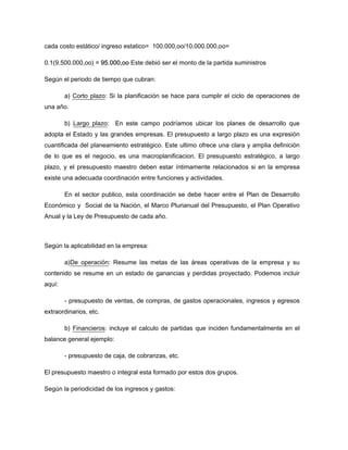 cada costo estático/ ingreso estatico= 100.000,oo/10.000.000,oo=
0.1(9.500.000,oo) = 95.000,oo Este debió ser el monto de la partida suministros
Según el periodo de tiempo que cubran:
a) Corto plazo: Si la planificación se hace para cumplir el ciclo de operaciones de
una año.
b) Largo plazo: En este campo podríamos ubicar los planes de desarrollo que
adopta el Estado y las grandes empresas. El presupuesto a largo plazo es una expresión
cuantificada del planeamiento estratégico. Este ultimo ofrece una clara y amplia definición
de lo que es el negocio, es una macroplanificacion. El presupuesto estratégico, a largo
plazo, y el presupuesto maestro deben estar íntimamente relacionados si en la empresa
existe una adecuada coordinación entre funciones y actividades.
En el sector publico, esta coordinación se debe hacer entre el Plan de Desarrollo
Económico y Social de la Nación, el Marco Plurianual del Presupuesto, el Plan Operativo
Anual y la Ley de Presupuesto de cada año.
Según la aplicabilidad en la empresa:
a)De operación: Resume las metas de las áreas operativas de la empresa y su
contenido se resume en un estado de ganancias y perdidas proyectado. Podemos incluir
aquí:
- presupuesto de ventas, de compras, de gastos operacionales, ingresos y egresos
extraordinarios, etc.
b) Financieros: incluye el calculo de partidas que inciden fundamentalmente en el
balance general ejemplo:
- presupuesto de caja, de cobranzas, etc.
El presupuesto maestro o integral esta formado por estos dos grupos.
Según la periodicidad de los ingresos y gastos:
 