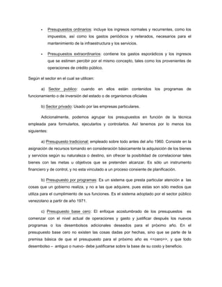 Presupuestos ordinarios: incluye los ingresos normales y recurrentes, como los
impuestos, así como los gastos periódicos y reiterados, necesarios para el
mantenimiento de la infraestructura y los servicios.
Presupuestos extraordinarios: contiene los gastos esporádicos y los ingresos
que se estimen percibir por el mismo concepto, tales como los provenientes de
operaciones de crédito público.
Según el sector en el cual se utilicen:
a) Sector publico: cuando en ellos están contenidos los programas de
funcionamiento o de inversión del estado o de organismos oficiales
b) Sector privado: Usado por las empresas particulares.
Adicionalmente, podemos agrupar los presupuestos en función de la técnica
empleada para formularlos, ejecutarlos y controlarlos. Así tenemos por lo menos los
siguientes:
a) Presupuesto tradicional: empleado sobre todo antes del año 1960. Consiste en la
asignación de recursos tomando en consideración básicamente la adquisición de los bienes
y servicios según su naturaleza o destino, sin ofrecer la posibilidad de correlacionar tales
bienes con las metas u objetivos que se pretenden alcanzar. Es sólo un instrumento
financiero y de control, y no esta vinculado a un proceso consiente de planificación.
b) Presupuesto por programas: Es un sistema que presta particular atención a las
cosas que un gobierno realiza, y no a las que adquiere, pues estas son sólo medios que
utiliza para el cumplimiento de sus funciones. Es el sistema adoptado por el sector público
venezolano a partir de año 1971.
c) Presupuesto base cero: El enfoque acostumbrado de los presupuestos es
comenzar con el nivel actual de operaciones y gasto y justificar después los nuevos
programas o los desembolsos adicionales deseados para el próximo año. En el
presupuesto base cero no existen las cosas dadas por hechas, sino que se parte de la
premisa básica de que el presupuesto para el próximo año es <<cero>>, y que todo
desembolso – antiguo o nuevo- debe justificarse sobre la base de su costo y beneficio.
 