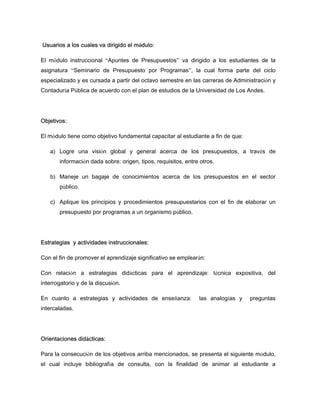 Usuarios a los cuales va dirigido el módulo:
El módulo instruccional “Apuntes de Presupuestos” va dirigido a los estudiantes de la
asignatura “Seminario de Presupuesto por Programas”, la cual forma parte del ciclo
especializado y es cursada a partir del octavo semestre en las carreras de Administración y
Contaduría Pública de acuerdo con el plan de estudios de la Universidad de Los Andes.
Objetivos:
El módulo tiene como objetivo fundamental capacitar al estudiante a fin de que:
a) Logre una visión global y general acerca de los presupuestos, a través de
información dada sobre: origen, tipos, requisitos, entre otros.
b) Maneje un bagaje de conocimientos acerca de los presupuestos en el sector
público.
c) Aplique los principios y procedimientos presupuestarios con el fin de elaborar un
presupuesto por programas a un organismo público.
Estrategias y actividades instruccionales:
Con el fin de promover el aprendizaje significativo se emplearán:
Con relación a estrategias didácticas para el aprendizaje: técnica expositiva, del
interrogatorio y de la discusión.
En cuanto a estrategias y actividades de enseñanza: las analogías y preguntas
intercaladas.
Orientaciones didácticas:
Para la consecución de los objetivos arriba mencionados, se presenta el siguiente módulo,
el cual incluye bibliografía de consulta, con la finalidad de animar al estudiante a
 