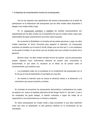 1.10 Aspectos de comportamiento humano en el presupuesto:
Uno de los aspectos mas significativos del proceso presupuestario es el grado de
participación en la elaboración del presupuesto que los altos niveles estan dispuestos a
delegar a los niveles medio y bajo.
En un presupuesto autoritario o totalitario las partidas presupuestarias son
especificadas por los altos niveles con la expectativa de que los niveles medio y bajo sean
responsables de lograr exactamente lo que estos hayan impuesto.
No se permite la flexibilidad o la iniciativa de las partes ejecutoras. Luego, los altos
niveles supervisan en forma minuciosa para asegurar lo dispuesto. Un presupuesto
autoritario se identifica con la teoría X de Mc Gregor que nos dice que 1) a los empleados
no les gusta el trabajo; 2) que tienen que ser forzados para que cumplan los planes de la
gerencia.
Muchas veces los altos niveles cometen el error de suponer que los presupuestos
pueden utilizarse como instrumentos efectivos de presión para incrementar la
productividad, lo que estos no visualizan es el efecto de tal presión sobre el
comportamiento, que conlleva a que:
Los empleados traten de no excederse en el cumplimiento del presupuesto con el
fin de que el nivel de desempeño no sea fijado aún mas alto.
Se revierta la intención pues se reduce la eficiencia debido a la distracción y el
nerviosismo que causa la presión y el stress.
En contraste se encuentran los presupuestos democráticos o participativos los cuales
se explican con base a la hipótesis alternativa de Mc Gregor (teoría Y) que dice: 1) que a
los empleados les gusta trabajar; 2) estarán motivados a lograr las metas de la
organización si se comprometen por sí mismos a realizarlo.
En estos presupuestos los niveles medio y bajo pronostican lo que ellos realmente
creen que será su desempeño, la alta gerencia interfiere en la coordinación de las
actividades.
 