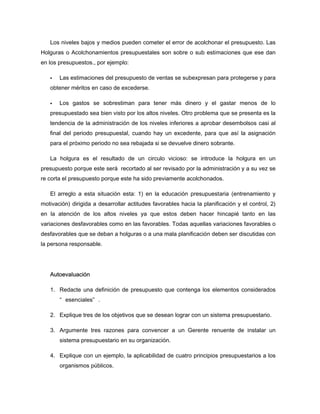 Los niveles bajos y medios pueden cometer el error de acolchonar el presupuesto. Las
Holguras o Acolchonamientos presupuestales son sobre o sub estimaciones que ese dan
en los presupuestos., por ejemplo:
Las estimaciones del presupuesto de ventas se subexpresan para protegerse y para
obtener méritos en caso de excederse.
Los gastos se sobrestiman para tener más dinero y el gastar menos de lo
presupuestado sea bien visto por los altos niveles. Otro problema que se presenta es la
tendencia de la administración de los niveles inferiores a aprobar desembolsos casi al
final del periodo presupuestal, cuando hay un excedente, para que así la asignación
para el próximo periodo no sea rebajada si se devuelve dinero sobrante.
La holgura es el resultado de un circulo vicioso: se introduce la holgura en un
presupuesto porque este será recortado al ser revisado por la administración y a su vez se
re corta el presupuesto porque este ha sido previamente acolchonados.
El arreglo a esta situación esta: 1) en la educación presupuestaria (entrenamiento y
motivación) dirigida a desarrollar actitudes favorables hacia la planificación y el control, 2)
en la atención de los altos niveles ya que estos deben hacer hincapié tanto en las
variaciones desfavorables como en las favorables. Todas aquellas variaciones favorables o
desfavorables que se deban a holguras o a una mala planificación deben ser discutidas con
la persona responsable.
Autoevaluación
1. Redacte una definición de presupuesto que contenga los elementos considerados
“ esenciales” .
2. Explique tres de los objetivos que se desean lograr con un sistema presupuestario.
3. Argumente tres razones para convencer a un Gerente renuente de instalar un
sistema presupuestario en su organización.
4. Explique con un ejemplo, la aplicabilidad de cuatro principios presupuestarios a los
organismos públicos.
 