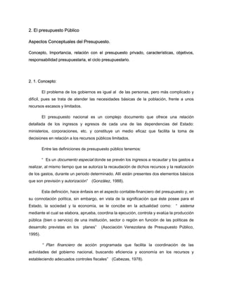 2. El presupuesto Público
Aspectos Conceptuales del Presupuesto.
Concepto, Importancia, relación con el presupuesto privado, características, objetivos,
responsabilidad presupuestaria, el ciclo presupuestario.
2. 1. Concepto:
El problema de los gobiernos es igual al de las personas, pero más complicado y
difícil, pues se trata de atender las necesidades básicas de la población, frente a unos
recursos escasos y limitados.
El presupuesto nacional es un complejo documento que ofrece una relación
detallada de los ingresos y egresos de cada una de las dependencias del Estado:
ministerios, corporaciones, etc. y constituye un medio eficaz que facilita la toma de
decisiones en relación a los recursos públicos limitados.
Entre las definiciones de presupuesto público tenemos:
“ Es un documento especial donde se prevén los ingresos a recaudar y los gastos a
realizar, al mismo tiempo que se autoriza la recaudación de dichos recursos y la realización
de los gastos, durante un periodo determinado. Allí están presentes dos elementos básicos
que son previsión y autorización” (González, 1988).
Esta definición, hace énfasis en el aspecto contable-financiero del presupuesto y, en
su connotación política, sin embargo, en vista de la significación que éste posee para el
Estado, la sociedad y la economía, se le concibe en la actualidad como: “ sistema
mediante el cual se elabora, aprueba, coordina la ejecución, controla y evalúa la producción
pública (bien o servicio) de una institución, sector o región en función de las políticas de
desarrollo previstas en los planes” (Asociación Venezolana de Presupuesto Público,
1995).
“ Plan financiero de acción programada que facilita la coordinación de las
actividades del gobierno nacional, buscando eficiencia y economía en los recursos y
estableciendo adecuados controles fiscales” (Cabezas, 1978).
 