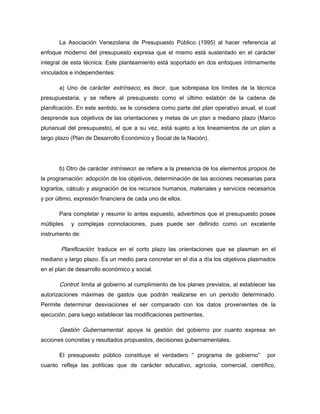 La Asociación Venezolana de Presupuesto Público (1995) al hacer referencia al
enfoque moderno del presupuesto expresa que el mismo está sustentado en el carácter
integral de esta técnica. Este planteamiento está soportado en dos enfoques íntimamente
vinculados e independientes:
a) Uno de carácter extrínseco, es decir, que sobrepasa los límites de la técnica
presupuestaria, y se refiere al presupuesto como el último eslabón de la cadena de
planificación. En este sentido, se le considera como parte del plan operativo anual, el cual
desprende sus objetivos de las orientaciones y metas de un plan a mediano plazo (Marco
plurianual del presupuesto), el que a su vez, está sujeto a los lineamientos de un plan a
largo plazo (Plan de Desarrollo Económico y Social de la Nación).
b) Otro de carácter intrínseco: se refiere a la presencia de los elementos propios de
la programación: adopción de los objetivos, determinación de las acciones necesarias para
lograrlos, cálculo y asignación de los recursos humanos, materiales y servicios necesarios
y por último, expresión financiera de cada uno de ellos.
Para completar y resumir lo antes expuesto, advertimos que el presupuesto posee
múltiples y complejas connotaciones, pues puede ser definido como un excelente
instrumento de:
Planificación: traduce en el corto plazo las orientaciones que se plasman en el
mediano y largo plazo. Es un medio para concretar en el día a día los objetivos plasmados
en el plan de desarrollo económico y social.
Control: limita al gobierno al cumplimiento de los planes previstos, al establecer las
autorizaciones máximas de gastos que podrán realizarse en un periodo determinado.
Permite determinar desviaciones el ser comparado con los datos provenientes de la
ejecución, para luego establecer las modificaciones pertinentes.
Gestión Gubernamental: apoya la gestión del gobierno por cuanto expresa en
acciones concretas y resultados propuestos, decisiones gubernamentales.
El presupuesto público constituye el verdadero “ programa de gobierno” por
cuanto refleja las políticas que de carácter educativo, agrícola, comercial, científico,
 