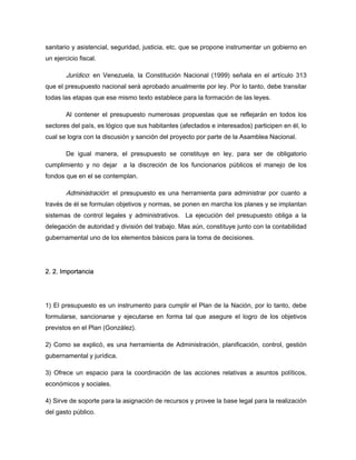 sanitario y asistencial, seguridad, justicia, etc. que se propone instrumentar un gobierno en
un ejercicio fiscal.
Jurídico: en Venezuela, la Constitución Nacional (1999) señala en el artículo 313
que el presupuesto nacional será aprobado anualmente por ley. Por lo tanto, debe transitar
todas las etapas que ese mismo texto establece para la formación de las leyes.
Al contener el presupuesto numerosas propuestas que se reflejarán en todos los
sectores del país, es lógico que sus habitantes (afectados e interesados) participen en él, lo
cual se logra con la discusión y sanción del proyecto por parte de la Asamblea Nacional.
De igual manera, el presupuesto se constituye en ley, para ser de obligatorio
cumplimiento y no dejar a la discreción de los funcionarios públicos el manejo de los
fondos que en el se contemplan.
Administración: el presupuesto es una herramienta para administrar por cuanto a
través de él se formulan objetivos y normas, se ponen en marcha los planes y se implantan
sistemas de control legales y administrativos. La ejecución del presupuesto obliga a la
delegación de autoridad y división del trabajo. Mas aún, constituye junto con la contabilidad
gubernamental uno de los elementos básicos para la toma de decisiones.
2. 2. Importancia
1) El presupuesto es un instrumento para cumplir el Plan de la Nación, por lo tanto, debe
formularse, sancionarse y ejecutarse en forma tal que asegure el logro de los objetivos
previstos en el Plan (González).
2) Como se explicó, es una herramienta de Administración, planificación, control, gestión
gubernamental y jurídica.
3) Ofrece un espacio para la coordinación de las acciones relativas a asuntos políticos,
económicos y sociales.
4) Sirve de soporte para la asignación de recursos y provee la base legal para la realización
del gasto público.
 