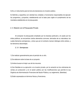 5) Es un instrumento para la toma de decisiones en el sector público.
6) Delimita y especifica con claridad las unidades o funcionarios responsables de ejecutar
los programas y proyectos, estableciendo así la base para vigilar el cumplimiento de los
mandatos establecidos en el presupuesto.
2. 3. Relación con el Presupuesto Privado
Al comparar el presupuesto empleado por la empresa particular y el usado por los
entes públicos, se encuentran ciertos elementos comunes, derivados de su naturaleza, los
cuales llamamos semejanzas, y otros que por el contrario marcan distingos entre ambos, y
los llamamos desventajas.
2. 3.1. Semejanzas:
1) Se realizan generalmente para el periodo de un año.
2) Se elaboran sobre la base de un proyecto.
3) Ambos buscan el mejor uso de los recursos.
4) Son flexibles en su ejecución: en el sector privado, por la variación en los volúmenes de
ventas y/o producción y en el sector público por las modificaciones que permite la Ley
Orgánica de Administración Financiera del Sector Público y su reglamento. (Bastidas).
5) Están expresados en términos físicos y financieros.
 