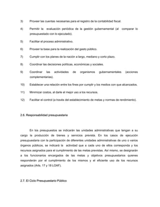 3) Proveer las cuentas necesarias para el registro de la contabilidad fiscal.
4) Permitir la evaluación periódica de la gestión gubernamental (al comparar lo
presupuestado con lo ejecutado).
5) Facilitar el proceso administrativo.
6) Proveer la base para la realización del gasto público.
7) Cumplir con los planes de la nación a largo, mediano y corto plazo.
8) Coordinar las decisiones políticas, económicas y sociales.
9) Coordinar las actividades de organismos gubernamentales (acciones
complementarias).
10) Establecer una relación entre los fines por cumplir y los medios con que alcanzados.
11) Minimizar costos, al darle el mejor uso a los recursos.
12) Facilitar el control (a través del establecimiento de metas y normas de rendimiento).
2.6. Responsabilidad presupuestaria
En los presupuestos se indicarán las unidades administrativas que tengan a su
cargo la producción de bienes y servicios prevista. En los casos de ejecución
presupuestaria con la participación de diferentes unidades administrativas de uno o varios
órganos públicos, se indicará la actividad que a cada uno de ellos corresponda y los
recursos asignados para el cumplimiento de las metas previstas. Así mismo, se designarán
a los funcionarios encargados de las metas y objetivos presupuestarios quienes
responderán por el cumplimiento de los mismos y el eficiente uso de los recursos
asignados (Arts. 17 y 18 LOAF).
2.7. El Ciclo Presupuestario Público
 