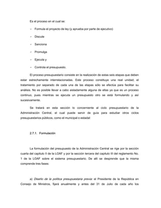 Es el proceso en el cual se:
Formula el proyecto de ley (y aprueba por parte de ejecutivo)
Discute
Sanciona
Promulga
Ejecuta y
Controla el presupuesto.
El proceso presupuestario consiste en la realización de estas seis etapas que deben
estar estrechamente interrelacionadas. Este proceso constituye una real unidad; el
tratamiento por separado de cada una de las etapas sólo se efectúa para facilitar su
análisis. No es posible llevar a cabo aisladamente alguna de ellas ya que es un proceso
continuo, pues mientras se ejecuta un presupuesto otro se está formulando y así
sucesivamente.
Se tratará en esta sección lo concerniente al ciclo presupuestario de la
Administración Central, el cual puede servir de guía para estudiar otros ciclos
presupuestarios públicos, como el municipal o estadal:
2.7.1. Formulación
La formulación del presupuesto de la Administración Central se rige por la sección
cuarta del capitulo II de la LOAF y por la sección tercera del capitulo III del reglamento No.
1 de la LOAF sobre el sistema presupuestario. De allí se desprende que la misma
comprende tres fases:
a) Diseño de la política presupuestaria previa: el Presidente de la República en
Consejo de Ministros, fijará anualmente y antes del 31 de Julio de cada año los
 