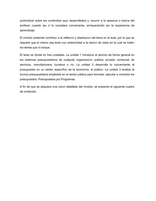 profundizar sobre los contenidos aquí desarrollados y, recurrir a la asesoría o tutoría del
profesor cuando así él lo considere conveniente, enriqueciendo así la experiencia de
aprendizaje.
El módulo pretende contribuir a la reflexión y disertación del tema en el aula, por lo que se
requiere que el mismo sea leído con anterioridad a la sesión de clase en la cual se traten
los temas que él incluye.
El texto se divide en tres unidades. La unidad 1 introduce al alumno de forma general en
los sistemas presupuestarios de cualquier organización: pública, privada; comercial, de
servicios, manufacturera; lucrativa o no. La unidad 2 desarrolla lo concerniente al
presupuesto en un sector específico de la economía: el público. La unidad 3 analiza la
técnica presupuestaria empleada en el sector público para formular, ejecutar y controlar los
presupuestos: Presupuestos por Programas.
A fin de que se adquiera una visión detallada del módulo, se presenta el siguiente cuadro
de contenido.
 