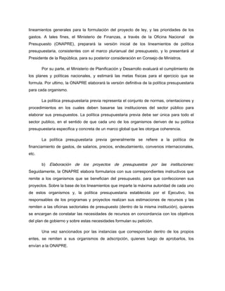 lineamientos generales para la formulación del proyecto de ley, y las prioridades de los
gastos. A tales fines, el Ministerio de Finanzas, a través de la Oficina Nacional de
Presupuesto (ONAPRE), preparará la versión inicial de los lineamientos de política
presupuestaria, consistentes con el marco plurianual del presupuesto, y lo presentará al
Presidente de la República, para su posterior consideración en Consejo de Ministros.
Por su parte, el Ministerio de Planificación y Desarrollo evaluará el cumplimiento de
los planes y políticas nacionales, y estimará las metas físicas para el ejercicio que se
formula. Por ultimo, la ONAPRE elaborará la versión definitiva de la política presupuestaria
para cada organismo.
La política presupuestaria previa representa el conjunto de normas, orientaciones y
procedimientos en los cuales deben basarse las instituciones del sector público para
elaborar sus presupuestos. La política presupuestaria previa debe ser única para todo el
sector publico, en el sentido de que cada uno de los organismos deriven de su política
presupuestaria especifica y concreta de un marco global que les otorgue coherencia.
La política presupuestaria previa generalmente se refiere a la política de
financiamiento de gastos, de salarios, precios, endeudamiento, convenios internacionales,
etc.
b) Elaboración de los proyectos de presupuestos por las instituciones:
Seguidamente, la ONAPRE elabora formularios con sus correspondientes instructivos que
remite a los organismos que se benefician del presupuesto, para que confeccionen sus
proyectos. Sobre la base de los lineamientos que imparte la máxima autoridad de cada uno
de estos organismos y, la política presupuestaria establecida por el Ejecutivo, los
responsables de los programas y proyectos realizan sus estimaciones de recursos y las
remiten a las oficinas sectoriales de presupuesto (dentro de la misma institución), quienes
se encargan de constatar las necesidades de recursos en concordancia con los objetivos
del plan de gobierno y sobre estas necesidades formulan su petición.
Una vez sancionados por las instancias que correspondan dentro de los propios
entes, se remiten a sus organismos de adscripción, quienes luego de aprobarlos, los
envían a la ONAPRE.
 