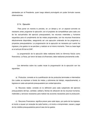 planteadas por el Presidente, quien luego deberá promulgarlo sin poder formular nuevas
observaciones.
2.7.4. Ejecución
Para poner en marcha lo previsto, en un tiempo y en un espacio concreto es
necesario antes programar la ejecución, con el propósito de compatibilizar para cada uno
de los sub-periodos del ejercicio presupuestario, los recursos materiales y humanos
requeridos para el cumplimiento de las metas programadas, con los recursos financieros
efectivamente disponibles, asegurando así una ejecución ordenada de los programas y
proyectos presupuestarios. La programación de la ejecución es necesaria por cuanto los
ingresos y los gastos no se perciben y realizan en el mismo momento. Tiene su base legal
en el artículo 50 de la LOAF.
La programación de la ejecución debe realizarse tanto en términos físicos como
financieros. La física, por servir de base a la financiera, debe realizarse previamente a ella.
Los elementos sobre los cuales recae la programación de la ejecución son los
siguientes:
a) Productos: consiste en la cuantificación de los productos terminales e intermedios
(los cuales se expresan a través de metas y volúmenes de trabajo, respectivamente), a
lograrse en cada sub-periodo presupuestario por unidad ejecutora.
b) Recursos reales: consiste en la definición para cada subperiodo del ejercicio
presupuestario del tipo, cantidad, calidad y fechas de utilización de los recursos humanos,
materiales y servicios necesarios para realizar las acciones necesarias para la producción.
c) Recursos Financieros: significa prever para cada lapso, por parte de los ingresos,
el monto a causar y/o recaudar de cada fuente y, el monto a comprometer, causar y pagar
de los créditos presupuestarios para el caso de los gastos.
 