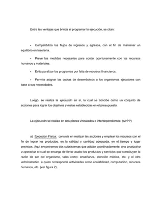 Entre las ventajas que brinda el programar la ejecución, se citan:
Compatibiliza los flujos de ingresos y egresos, con el fin de mantener un
equilibrio en tesorería.
Prevé las medidas necesarias para contar oportunamente con los recursos
humanos y materiales.
Evita paralizar los programas por falta de recursos financieros.
Permite asignar las cuotas de desembolsos a los organismos ejecutores con
base a sus necesidades.
Luego, se realiza la ejecución en sí, la cual se concibe como un conjunto de
acciones para lograr los objetivos y metas establecidas en el presupuesto.
La ejecución se realiza en dos planes vinculados e interdependientes: (AVPP)
a) Ejecución Física: consiste en realizar las acciones y emplear los recursos con el
fin de lograr los productos, en la calidad y cantidad adecuada, en el tiempo y lugar
previstos. Aquí encontramos dos subsistemas que actúan coordinadamente: uno productivo
u operativo, el cual se encarga de llevar acabo los productos y servicios que constituyen la
razón de ser del organismo, tales como: enseñanza, atención médica, etc. y el otro
administrativo a quien corresponde actividades como contabilidad, computación, recursos
humanos, etc. (ver figura 2).
 