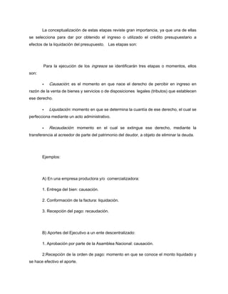 La conceptualización de estas etapas reviste gran importancia, ya que una de ellas
se selecciona para dar por obtenido el ingreso o utilizado el crédito presupuestario a
efectos de la liquidación del presupuesto. Las etapas son:
Para la ejecución de los ingresos se identificarán tres etapas o momentos, ellos
son:
Causación; es el momento en que nace el derecho de percibir en ingreso en
razón de la venta de bienes y servicios o de disposiciones legales (tributos) que establecen
ese derecho.
Liquidación: momento en que se determina la cuantía de ese derecho, el cual se
perfecciona mediante un acto administrativo.
Recaudación: momento en el cual se extingue ese derecho, mediante la
transferencia al acreedor de parte del patrimonio del deudor, a objeto de eliminar la deuda.
Ejemplos:
A) En una empresa productora y/o comercializadora:
1. Entrega del bien: causación.
2. Conformación de la factura: liquidación.
3. Recepción del pago: recaudación.
B) Aportes del Ejecutivo a un ente descentralizado:
1. Aprobación por parte de la Asamblea Nacional: causación.
2.Recepción de la orden de pago: momento en que se conoce el monto liquidado y
se hace efectivo el aporte.
 