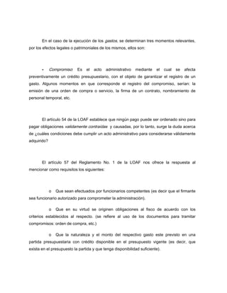 En el caso de la ejecución de los gastos, se determinan tres momentos relevantes,
por los efectos legales o patrimoniales de los mismos, ellos son:
Compromiso: Es el acto administrativo mediante el cual se afecta
preventivamente un crédito presupuestario, con el objeto de garantizar el registro de un
gasto. Algunos momentos en que corresponde el registro del compromiso, serían: la
emisión de una orden de compra o servicio, la firma de un contrato, nombramiento de
personal temporal, etc.
El artículo 54 de la LOAF establece que ningún pago puede ser ordenado sino para
pagar obligaciones validamente contraídas y causadas, por lo tanto, surge la duda acerca
de ¿cuáles condiciones debe cumplir un acto administrativo para considerarse válidamente
adquirido?
El artículo 57 del Reglamento No. 1 de la LOAF nos ofrece la respuesta al
mencionar como requisitos los siguientes:
o Que sean efectuados por funcionarios competentes (es decir que el firmante
sea funcionario autorizado para comprometer la administración).
o Que en su virtud se originen obligaciones al fisco de acuerdo con los
criterios establecidos al respecto. (se refiere al uso de los documentos para tramitar
compromisos: orden de compra, etc.)
o Que la naturaleza y el monto del respectivo gasto este previsto en una
partida presupuestaria con crédito disponible en el presupuesto vigente (es decir, que
exista en el presupuesto la partida y que tenga disponibilidad suficiente).
 
