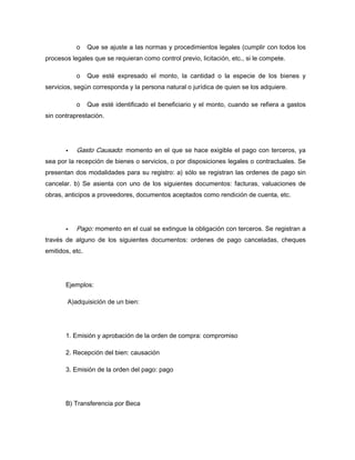 o Que se ajuste a las normas y procedimientos legales (cumplir con todos los
procesos legales que se requieran como control previo, licitación, etc., si le compete.
o Que esté expresado el monto, la cantidad o la especie de los bienes y
servicios, según corresponda y la persona natural o jurídica de quien se los adquiere.
o Que esté identificado el beneficiario y el monto, cuando se refiera a gastos
sin contraprestación.
Gasto Causado: momento en el que se hace exigible el pago con terceros, ya
sea por la recepción de bienes o servicios, o por disposiciones legales o contractuales. Se
presentan dos modalidades para su registro: a) sólo se registran las ordenes de pago sin
cancelar. b) Se asienta con uno de los siguientes documentos: facturas, valuaciones de
obras, anticipos a proveedores, documentos aceptados como rendición de cuenta, etc.
Pago: momento en el cual se extingue la obligación con terceros. Se registran a
través de alguno de los siguientes documentos: ordenes de pago canceladas, cheques
emitidos, etc.
Ejemplos:
A)adquisición de un bien:
1. Emisión y aprobación de la orden de compra: compromiso
2. Recepción del bien: causación
3. Emisión de la orden del pago: pago
B) Transferencia por Beca
 